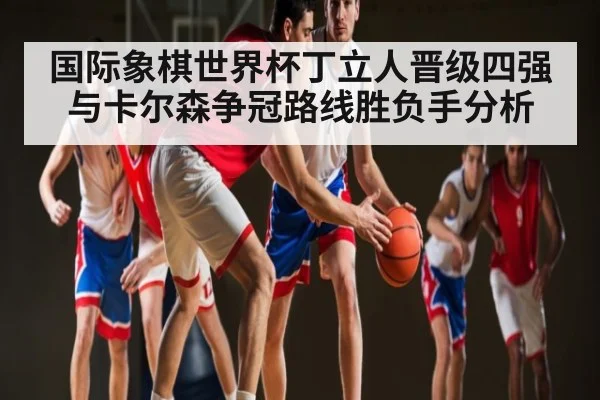 国际象棋世界杯丁立人晋级四强与卡尔森争冠路线胜负手分析 | glow-kaiyun.com