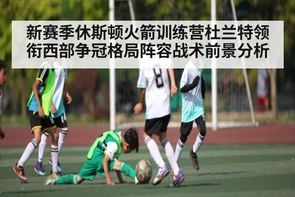 新赛季休斯顿火箭训练营杜兰特领衔西部争冠格局阵容战术前景分析 - glow-kaiyun.com