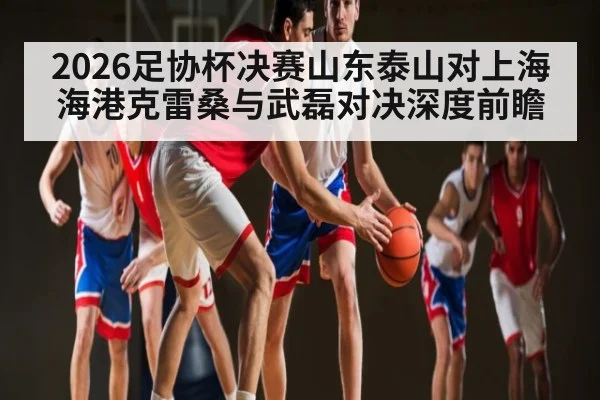 2026足协杯决赛山东泰山对上海海港克雷桑与武磊对决深度前瞻